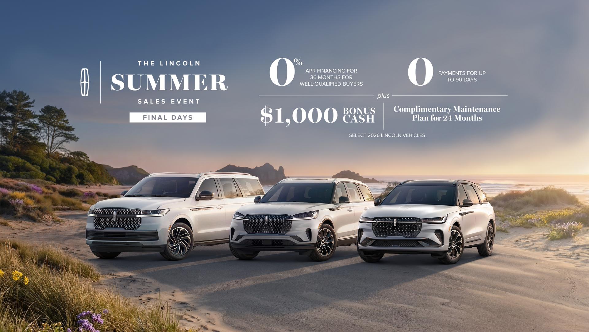 The Lincoln summer sales event Final Days. 0% APR financing for 36 months for well-qualified buyers. 0 payments for up to 90 days plus $1,000 bonus cash and complimentary maintenance plan for 24 months. Select 2026 Lincoln vehicles.