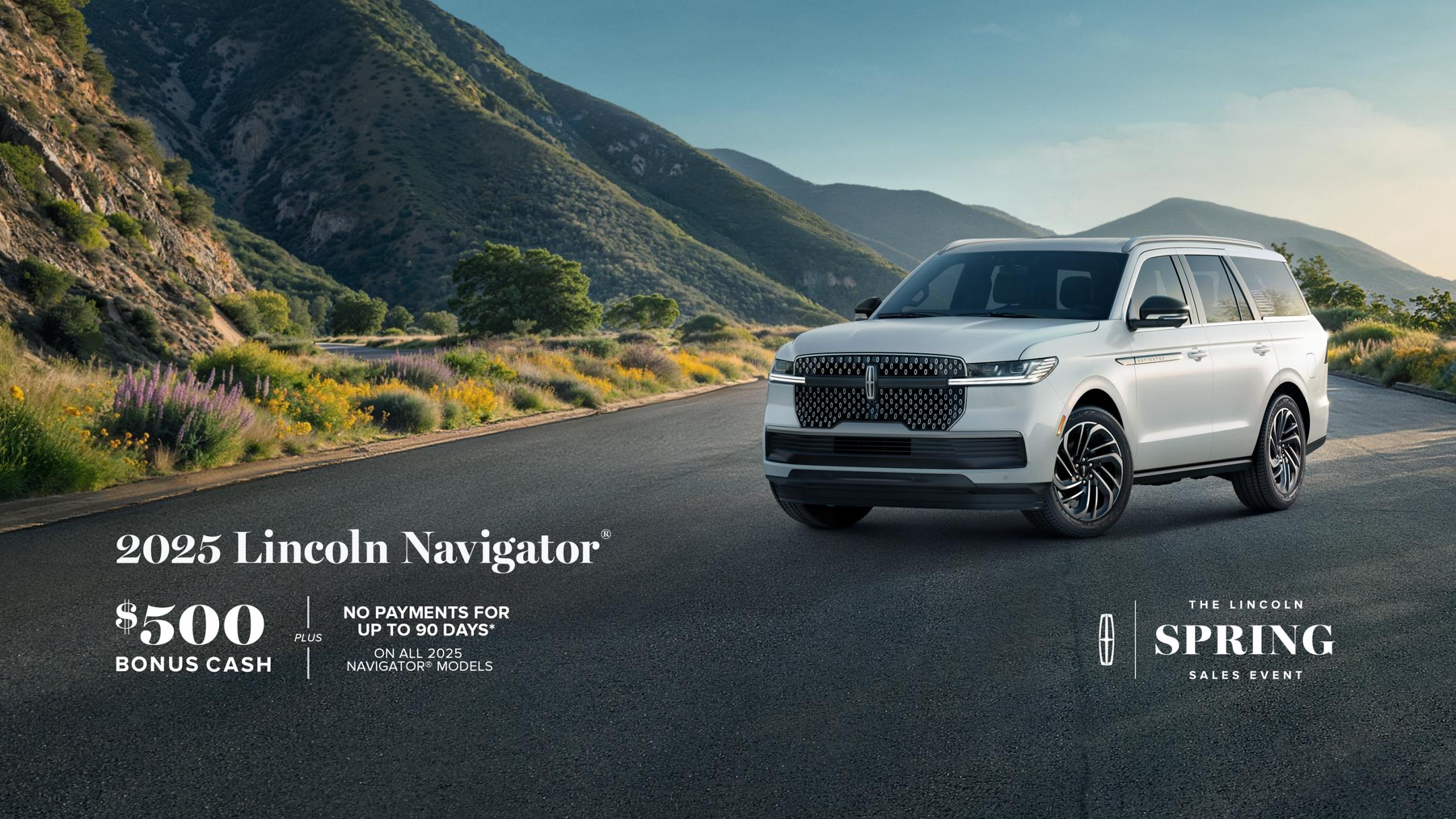 The Lincoln Spring Sales Event. 2025 Lincoln Navigator. $500 bonus cash plus no payment for up to 90 days on all 2025 Navigator models.
