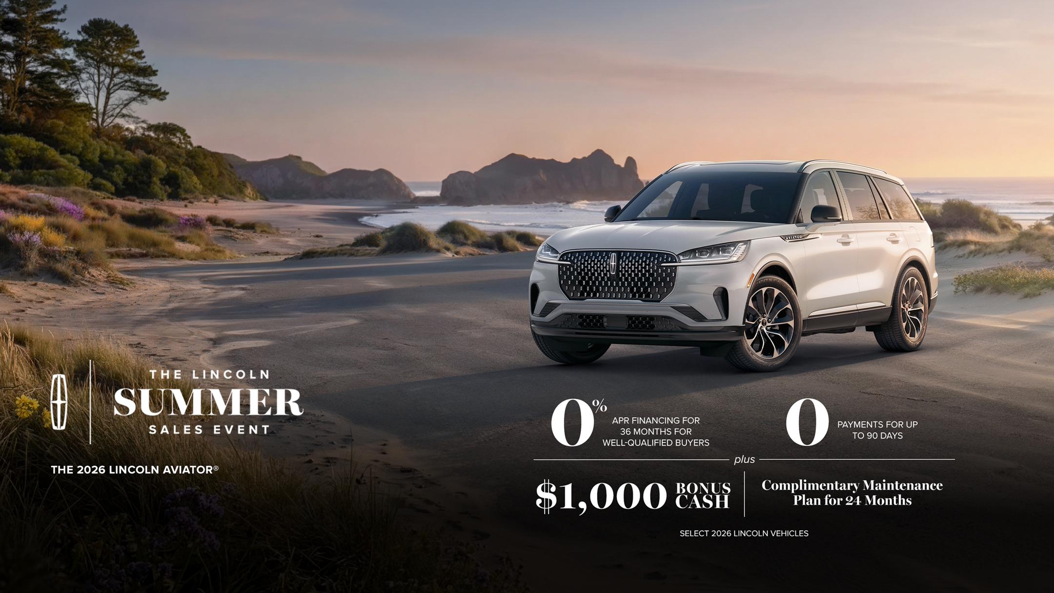 The Lincoln summer sales event. The 2026 Lincoln Aviator. 0% APR financing for 36 months for well-qualified buyers. 0 payments for up to 90 days plus $1,000 bonus cash and complimentary maintenance plan for 24 months. Select 2026 Lincoln vehicles.