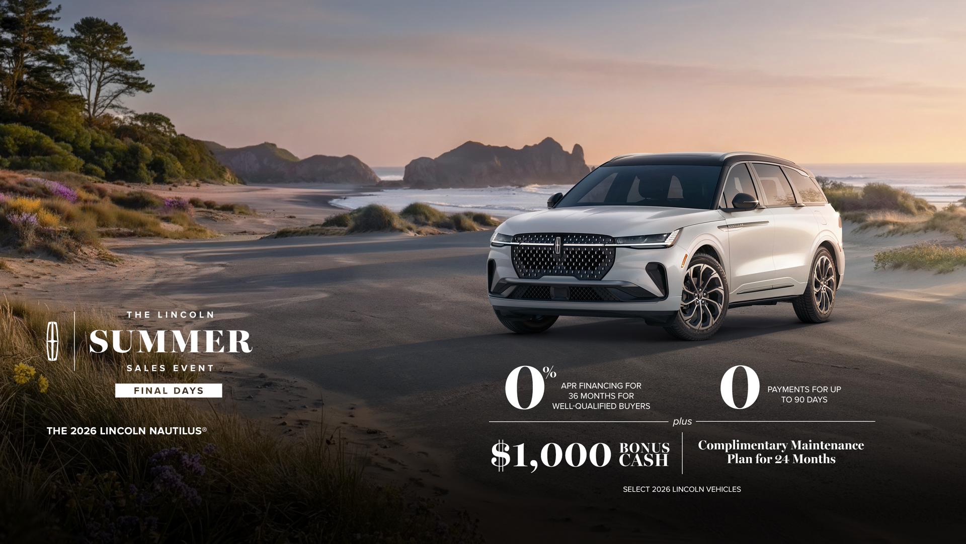Lincoln summer sales event Final Days. The 2026 Lincoln Nautilus. 0% APR financing for 36 months for well-qualified buyers. 0 payments for up to 90 days plus $1,000 bonus cash and complimentary maintenance plan for 24 months. Selecciona 2026 vehículos Lincoln.