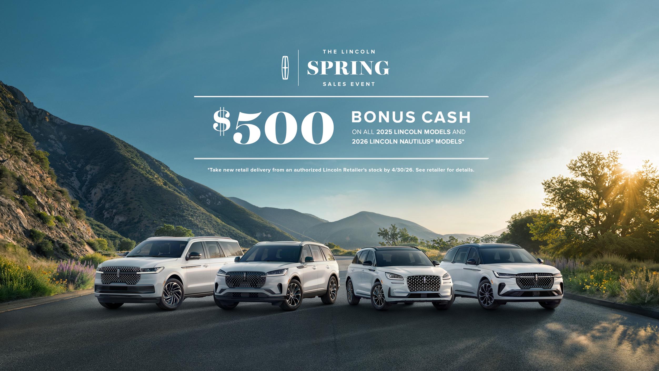 The Lincoln Spring Sales Event. $500 bonus cash on all 2025 Lincoln models and 2026 Lincoln Nautilus models. Take new retail delivery from an authorized Lincoln Retailer's stock by 4/30/26. See retailer for details. The Lincoln Spri