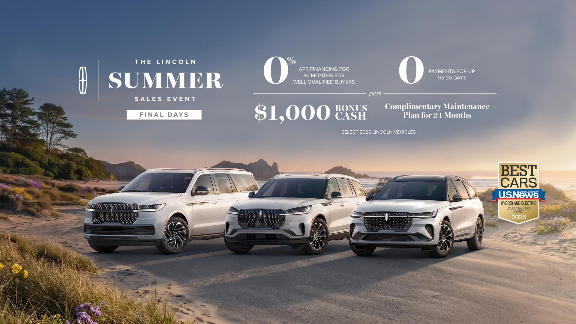 The Lincoln summer sales event Final Days. 0% APR financing for 36 months for well-qualified buyers. 0 payments for up to 90 days plus $1,000 bonus cash and complimentary maintenance plan for 24 months. Select 2026 Lincoln vehicles.