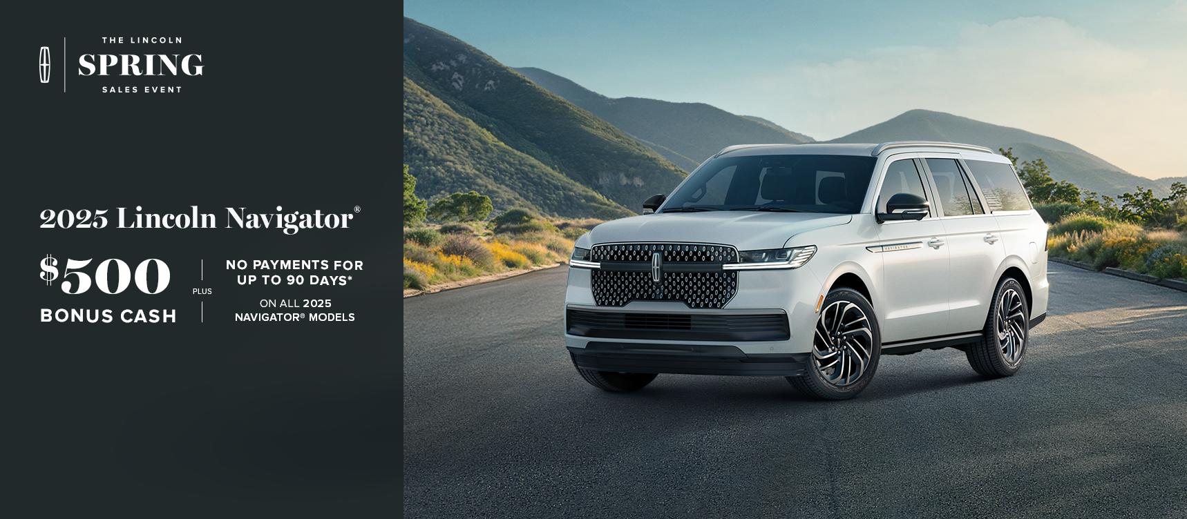 The Lincoln Spring Sales Event. 2025 Lincoln Navigator. $500 bonus cash plus no payments for up to 90 days on all 2025 Navigator models.