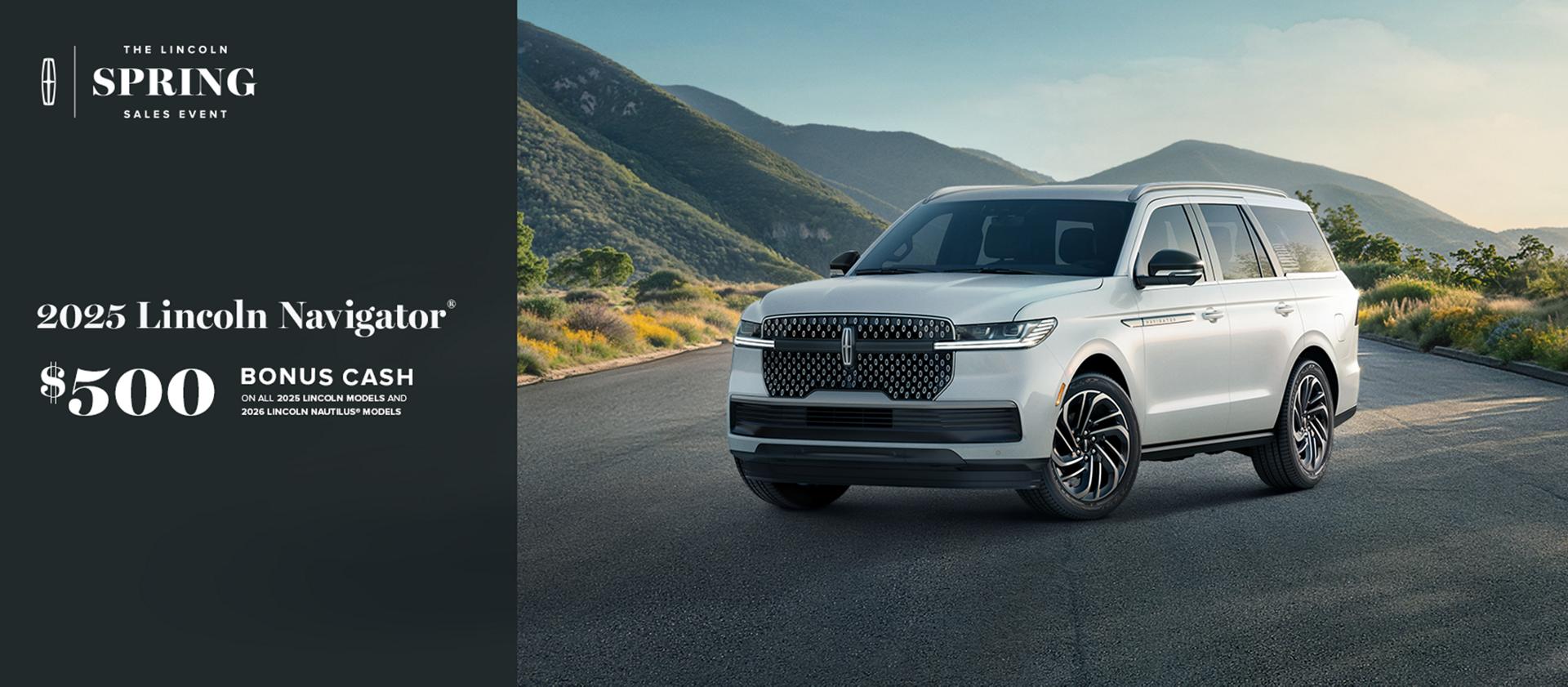 The Lincoln Spring Sales Event. 2025 Lincoln Navigator. $500 bonus cash on all 2025 Lincoln models and 2026 Lincoln Nautilus models.