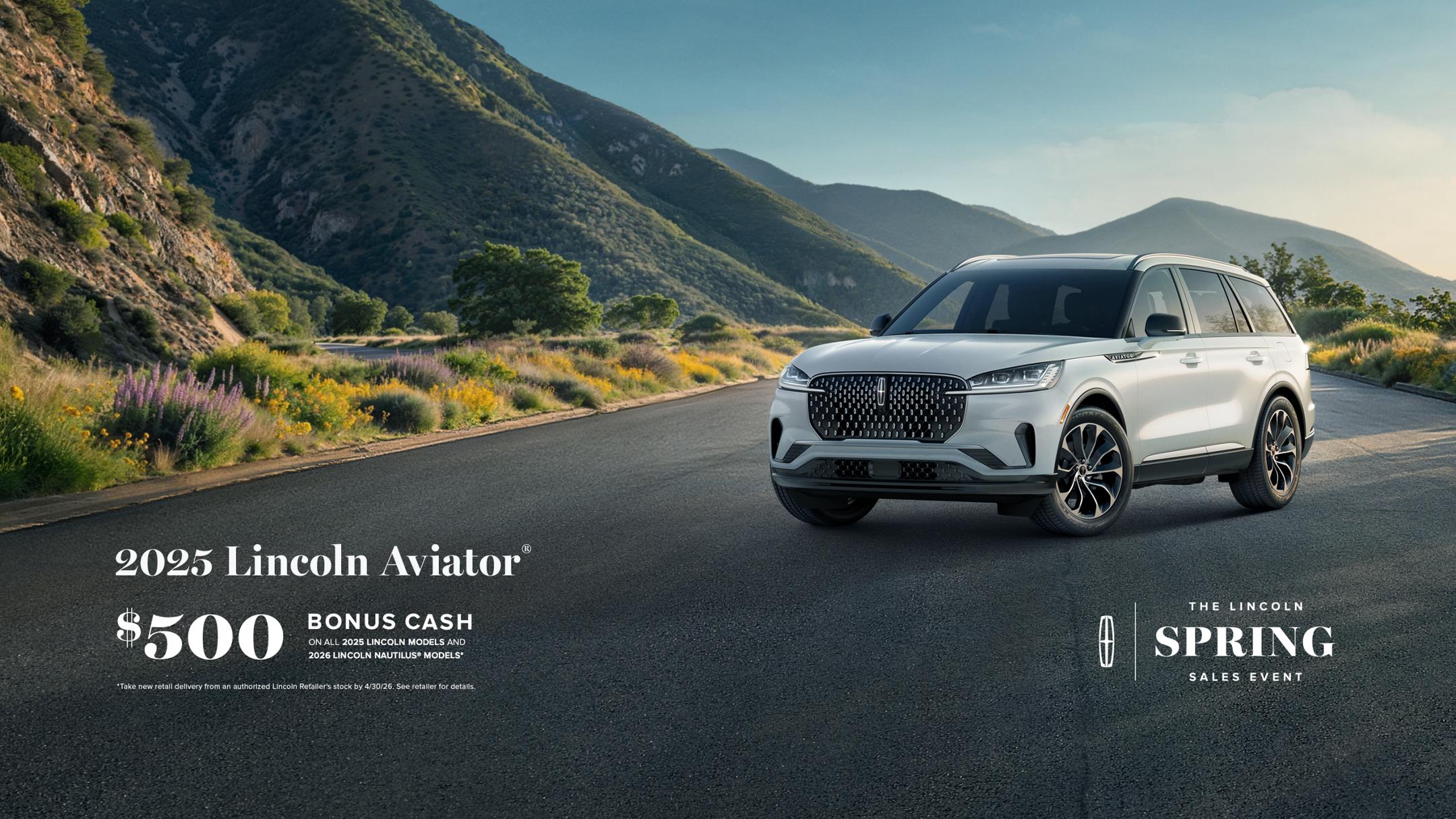 2025 Lincoln Aviator. $500 bonus cash on all 2025 Lincoln models and 2026 Lincoln Nautilus models. Take new retail delivery from an authorized Lincoln Retailer's stock by 4/30/26. See retailer for details. The Lincoln Spring Sales Event.