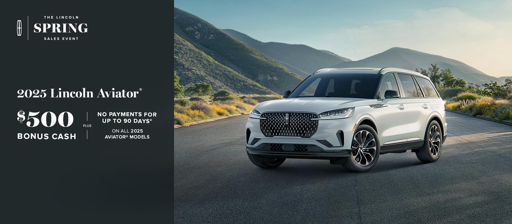 The Lincoln Spring Sales Event. 2025 Lincoln Aviator. $500 bonus cash plus no payments for up to 90 days on all 2025 Aviator models.