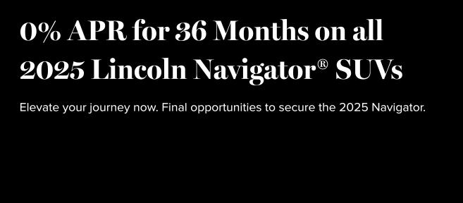 0% APR for 36 months on all 2025 Lincoln Navigator SUVs.  Elevate your journey now. Final opportunities to secure the 2025 Navigator.