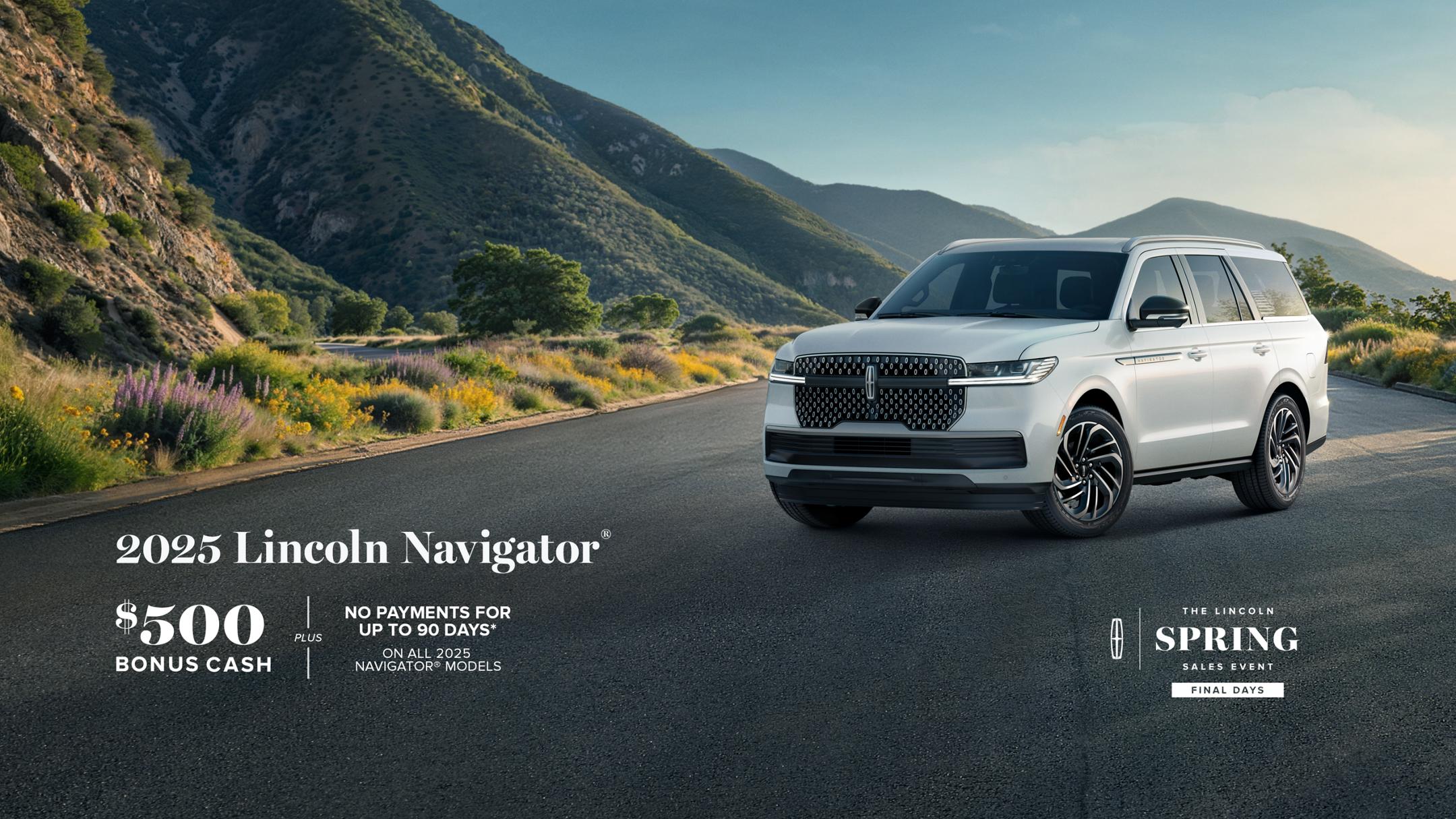 The Lincoln Spring Sales Event Final Days. 2025 Lincoln Navigator. $500 bonus cash plus no payment for up to 90 days on all 2025 Navigator models.