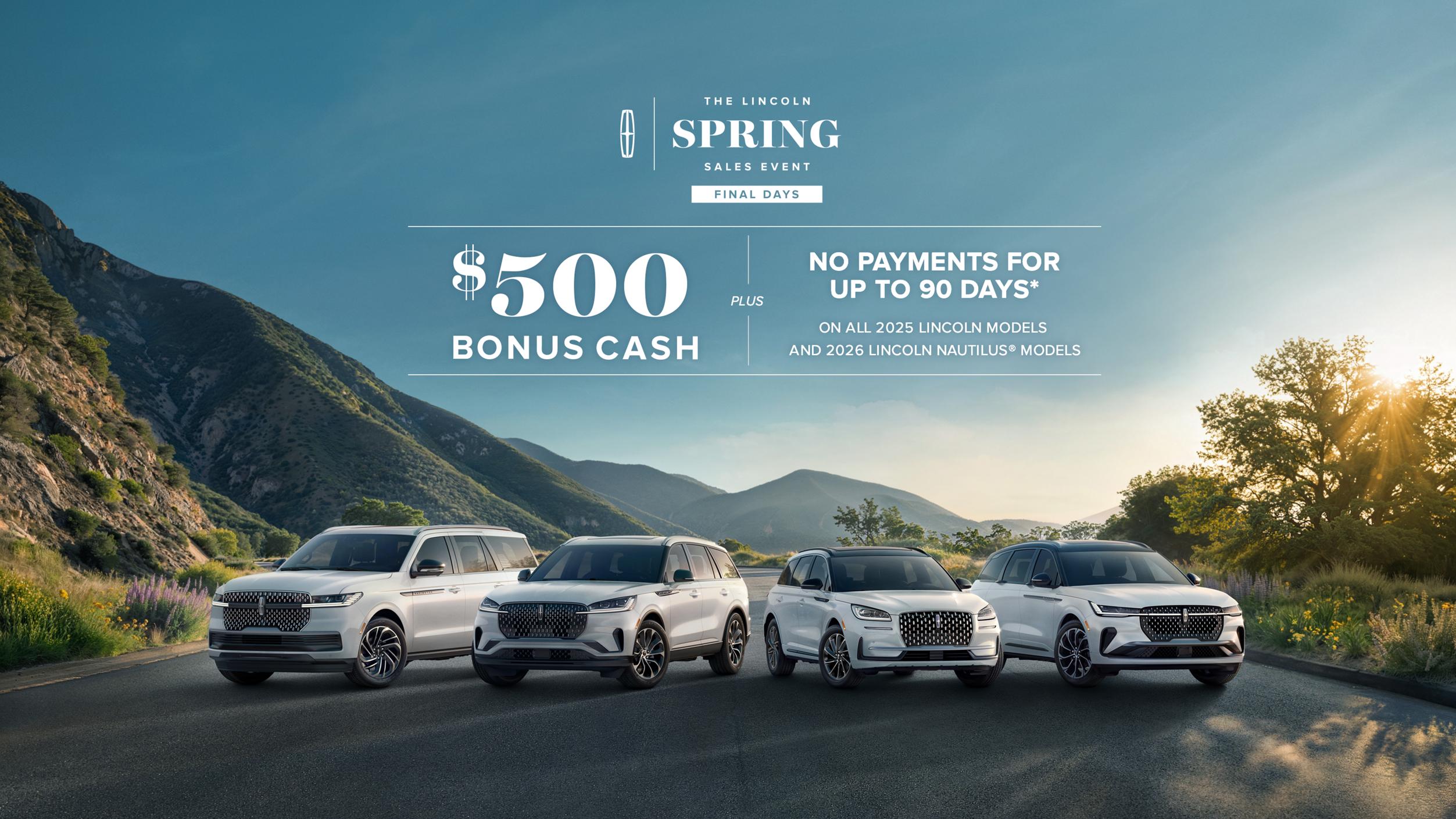 The Lincoln Spring Sales Event Final Days. $500 bonus cash plus no payment for up to 90 days on all 2025 Lincoln models and 2026 Lincoln Nautilus models.