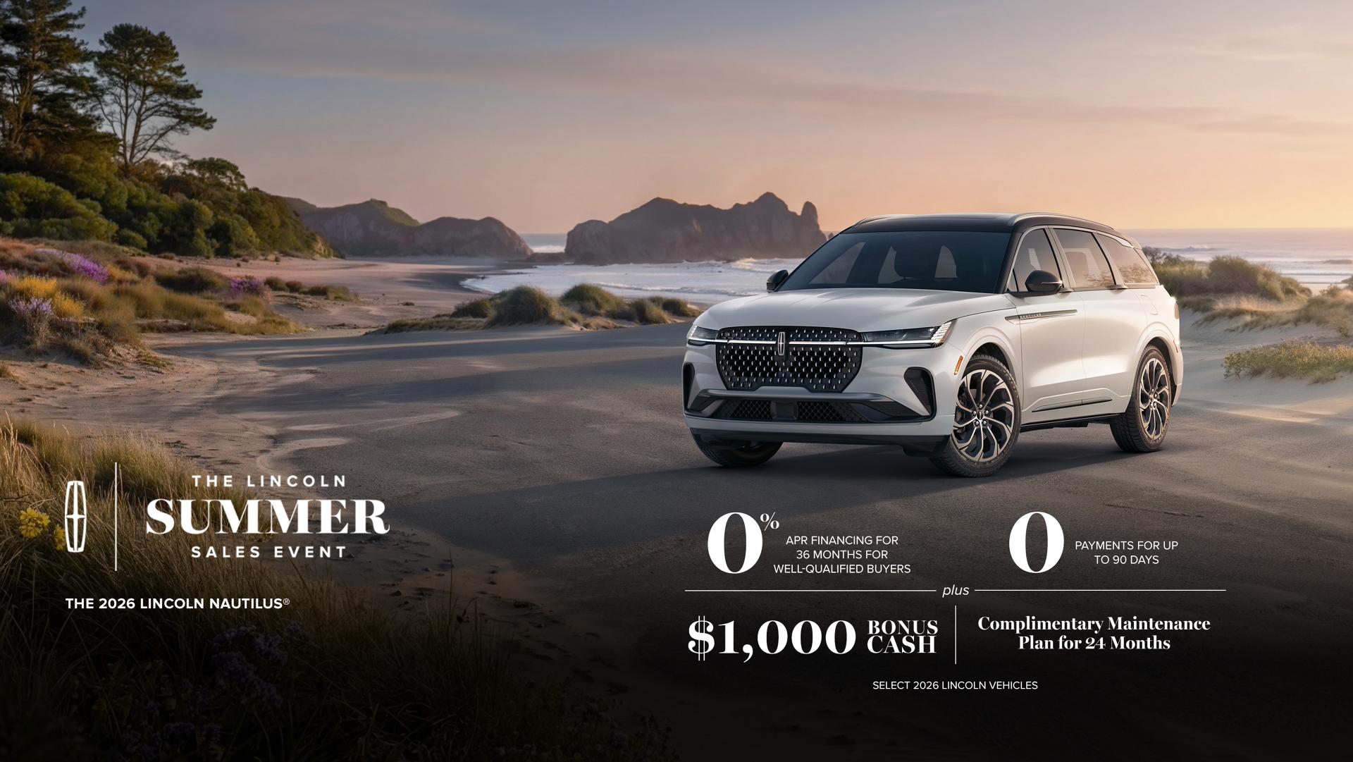 The Lincoln summer sales event. The 2026 Lincoln Nautilus. 0% APR financing for 36 months for well-qualified buyers. 0 payments for up to 90 days plus $1,000 bonus cash and complimentary maintenance plan for 24 months. Select 2026 Lincoln vehicles.