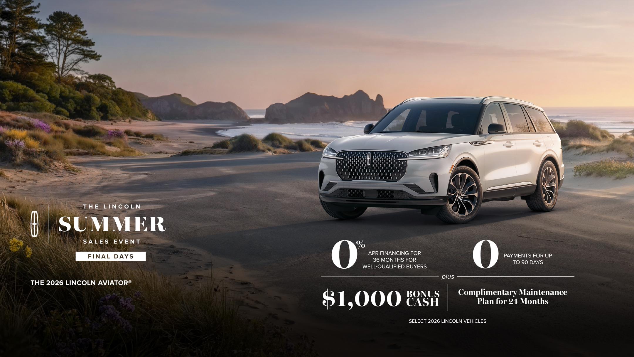Lincoln summer sales event Final days. The 2026 Lincoln Aviator. 0% APR financing for 36 months for well-qualified buyers. 0 payments for up to 90 days plus $1,000 bonus cash and complimentary maintenance plan for 24 months. Select 2026 Lincoln vehicles.